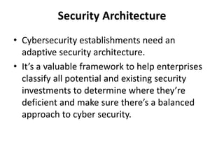 Security Architecture
• Cybersecurity establishments need an
adaptive security architecture.
• It’s a valuable framework to help enterprises
classify all potential and existing security
investments to determine where they’re
deficient and make sure there’s a balanced
approach to cyber security.
 