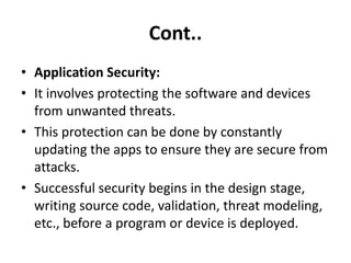 Cont..
• Application Security:
• It involves protecting the software and devices
from unwanted threats.
• This protection can be done by constantly
updating the apps to ensure they are secure from
attacks.
• Successful security begins in the design stage,
writing source code, validation, threat modeling,
etc., before a program or device is deployed.
 