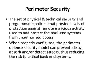 Perimeter Security
• The set of physical & technical security and
programmatic policies that provide levels of
protection against remote malicious activity;
used to and protect the back-end systems
from unauthorized access.
• When properly configured, the perimeter
defense security model can prevent, delay,
absorb and/or detect attacks, thus reducing
the risk to critical back-end systems.
 