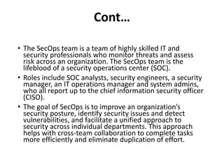 Cont…
• The SecOps team is a team of highly skilled IT and
security professionals who monitor threats and assess
risk across an organization. The SecOps team is the
lifeblood of a security operations center (SOC).
• Roles include SOC analysts, security engineers, a security
manager, an IT operations manager and system admins,
who all report up to the chief information security officer
(CISO).
• The goal of SecOps is to improve an organization’s
security posture, identify security issues and detect
vulnerabilities, and facilitate a unified approach to
security across individual departments. This approach
helps with cross-team collaboration to complete tasks
more efficiently and eliminate duplication of effort.
 