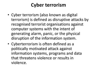 Cyber terrorism
• Cyber terrorism (also known as digital
terrorism) is defined as disruptive attacks by
recognised terrorist organisations against
computer systems with the intent of
generating alarm, panic, or the physical
disruption of the information system.
• Cyberterrorism is often defined as a
politically motivated attack against
information systems, programs and data
that threatens violence or results in
violence.
 