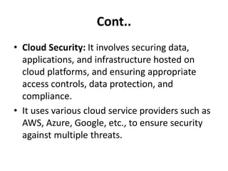 Cont..
• Cloud Security: It involves securing data,
applications, and infrastructure hosted on
cloud platforms, and ensuring appropriate
access controls, data protection, and
compliance.
• It uses various cloud service providers such as
AWS, Azure, Google, etc., to ensure security
against multiple threats.
 