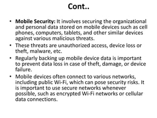 Cont..
• Mobile Security: It involves securing the organizational
and personal data stored on mobile devices such as cell
phones, computers, tablets, and other similar devices
against various malicious threats.
• These threats are unauthorized access, device loss or
theft, malware, etc.
• Regularly backing up mobile device data is important
to prevent data loss in case of theft, damage, or device
failure.
• Mobile devices often connect to various networks,
including public Wi-Fi, which can pose security risks. It
is important to use secure networks whenever
possible, such as encrypted Wi-Fi networks or cellular
data connections.
 