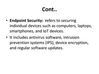 Cont..
• Endpoint Security: refers to securing
individual devices such as computers, laptops,
smartphones, and IoT devices.
• It includes antivirus software, intrusion
prevention systems (IPS), device encryption,
and regular software updates.
 