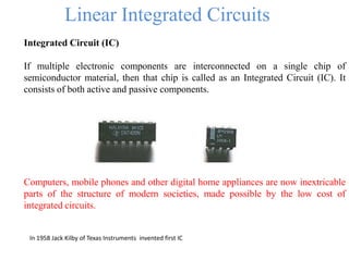 Linear Integrated Circuits
Integrated Circuit (IC)
If multiple electronic components are interconnected on a single chip of
semiconductor material, then that chip is called as an Integrated Circuit (IC). It
consists of both active and passive components.
Computers, mobile phones and other digital home appliances are now inextricable
parts of the structure of modern societies, made possible by the low cost of
integrated circuits.
In 1958 Jack Kilby of Texas Instruments invented first IC
 