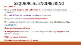 SEQUENCIAL ENGINEERING
ADVANTAGES:
Easy to track progress and understand the requirements of the project and
processes.
It is well defined for each team member or department.
Simple to understand and avoids misinterpretation.
It is an imposed discipline approach which takes away any misunderstanding.
LIMITATIONS:
Increased product cycle time
Change requests from others in the latter stages are often very expensive and
difficult to manage
Without staged feedback
Final unit cost not economically viable
 