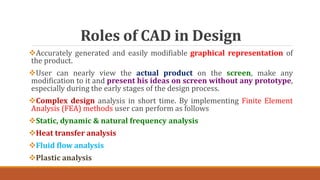 Roles of CAD in Design
Accurately generated and easily modifiable graphical representation of
the product.
User can nearly view the actual product on the screen, make any
modification to it and present his ideas on screen without any prototype,
especially during the early stages of the design process.
Complex design analysis in short time. By implementing Finite Element
Analysis (FEA) methods user can perform as follows
Static, dynamic & natural frequency analysis
Heat transfer analysis
Fluid flow analysis
Plastic analysis
 