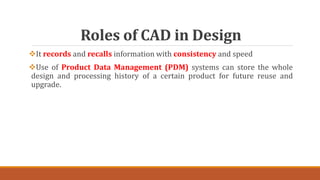 Roles of CAD in Design
It records and recalls information with consistency and speed
Use of Product Data Management (PDM) systems can store the whole
design and processing history of a certain product for future reuse and
upgrade.
 