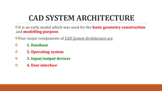 CAD SYSTEM ARCHITECTURE
It is an early model which was used for the basic geometry construction
and modelling purpose.
Four major components of CAD System Architecture are
 1. Database
 2. Operating system
 3. Input/output devices
 4. User interface
 