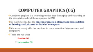 COMPUTER GRAPHICS (CG)
Computer graphics is a technology which uses the display of the drawing or
the geometric model of the component in CAD.
CG may be defined as the process of creation, storage and manipulation
of drawings and pictures with aid of a computer.
It is an extremely effective medium for communication between users and
computers.
There are two types
1. Passive CG
2. Interactive CG
 