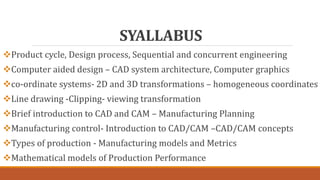 SYALLABUS
Product cycle, Design process, Sequential and concurrent engineering
Computer aided design – CAD system architecture, Computer graphics
co-ordinate systems- 2D and 3D transformations – homogeneous coordinates
Line drawing -Clipping- viewing transformation
Brief introduction to CAD and CAM – Manufacturing Planning
Manufacturing control- Introduction to CAD/CAM –CAD/CAM concepts
Types of production - Manufacturing models and Metrics
Mathematical models of Production Performance
 