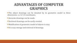 ADVANTAGES OF COMPUTER
GRAPHICS
The object drawings can be denoted by its geometric model in three
dimensions. i.e. X, Y, Z coordinates.
Accurate drawings can be made.
Sectional drawings can be easily created.
Modification of geometric model of objects is easy.
It is easy storage and retrieval of drawings.
 
