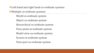 Left hand and right hand co-ordinate systems
Multiple co-ordinate systems
World co-ordinate system
Object co-ordinate system
Hierarchical co-ordinate system
View point co-ordinate system
Model view co-ordinate system
Screen co-ordinate system
View port co-ordinate system
 