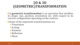 2D & 3D
(GEOMETRIC)TRANSFORMATION
A geometric transformation is an operation that modifies
its shape, size, position, orientation etc. with respect to its
current configuration operating on the vertices.
Some of the important transformations are
Translation
Scaling
Rotation
Reflection
Shear
30-10-2023 37
 