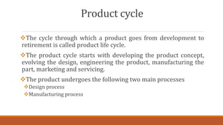 Product cycle
The cycle through which a product goes from development to
retirement is called product life cycle.
The product cycle starts with developing the product concept,
evolving the design, engineering the product, manufacturing the
part, marketing and servicing.
The product undergoes the following two main processes
Design process
Manufacturing process
 