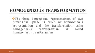 HOMOGENEOUS TRANSFORMATION
The three dimensional representation of two
dimensional plane is called as homogeneous
representation and the transformation using
homogeneous representation is called
homogeneous transformation.
30-10-2023 45
 