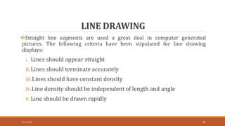 LINE DRAWING
30-10-2023 48
Straight line segments are used a great deal in computer generated
pictures. The following criteria have been stipulated for line drawing
displays:
i. Lines should appear straight
ii.Lines should terminate accurately
iii.Lines should have constant density
iv.Line density should be independent of length and angle
v.Line should be drawn rapidly
 