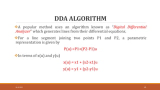 DDA ALGORITHM
30-10-2023 49
A popular method uses an algorithm known as “Digital Differential
Analyzer” which generates lines from their differential equations.
For a line segment joining two points P1 and P2, a parametric
representation is given by
P(u) =P1+(P2-P1)u
In terms of x(u) and y(u)
x(u) = x1 + (x2-x1)u
y(u) = y1 + (y2-y1)u
 