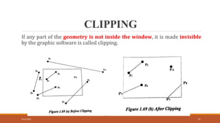CLIPPING
30-10-2023 51
If any part of the geometry is not inside the window, it is made invisible
by the graphic software is called clipping.
 
