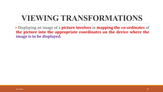 VIEWING TRANSFORMATIONS
30-10-2023 54
Displaying an image of a picture involves in mapping the co-ordinates of
the picture into the appropriate coordinates on the device where the
image is to be displayed.
 