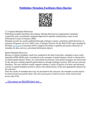 Publishing Metadata Facilitates Data Sharing
2.7.4 Spatial Metadata Publication
Publishing metadata facilitates data sharing. Sharing data between organisations stimulates
cooperation and a coordinated, integrated approach to spatially related policy issues (Land
Information Council of Jamaica 2008).
Metadata records are usually published through catalogue systems, sometimes called directories or
registries (Nogueras–Iso et al. 2005). Also, Catalogue Services for the Web (CSW) open standard by
the Open Geospatial Consortium (OGC) supports the ability to publish and search collections of
metadata for data, services, and related information objects.
Spatial Metadata Discovery
Because of spatial metadata's small size compared to the data it describes, metadata is more easily
shareable (ESRI 2002b) and is considered as the surrogate of spatial datasets which is referenced to
its related spatial dataset. Hence, in a networked environment, such spatial surrogates are discovered
by the end users seeking required spatial datasets, through catalogue systems, Web services and user
interfaces. The user interface usually supports making a variety of queries (via basic and advanced
search) on spatial metadata records to retrieve the characteristics of the most appropriate datasets for
the end users..
Once the results of metadata discovery are presented to the end users, the metadata records need to
be retrieved and accessed by them. The next section gives a brief overview of the retrieval and
access step of the
... Get more on HelpWriting.net ...
 