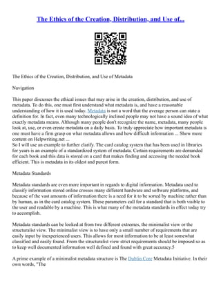 The Ethics of the Creation, Distribution, and Use of...
The Ethics of the Creation, Distribution, and Use of Metadata
Navigation
This paper discusses the ethical issues that may arise in the creation, distribution, and use of
metadata. To do this, one must first understand what metadata is, and have a reasonable
understanding of how it is used today. Metadata is not a word that the average person can state a
definition for. In fact, even many technologically inclined people may not have a sound idea of what
exactly metadata means. Although many people don't recognize the name, metadata, many people
look at, use, or even create metadata on a daily basis. To truly appreciate how important metadata is
one must have a firm grasp on what metadata allows and how difficult information ... Show more
content on Helpwriting.net ...
So I will use an example to further clarify. The card catalog system that has been used in libraries
for years is an example of a standardized system of metadata. Certain requirements are demanded
for each book and this data is stored on a card that makes finding and accessing the needed book
efficient. This is metadata in its oldest and purest form.
Metadata Standards
Metadata standards are even more important in regards to digital information. Metadata used to
classify information stored online crosses many different hardware and software platforms, and
because of the vast amounts of information there is a need for it to be sorted by machine rather than
by human, as in the card catalog system. These parameters call for a standard that is both visible to
the user and readable by a machine. This is what many of the metadata standards in effect today try
to accomplish.
Metadata standards can be looked at from two different extremes, the minimalist view or the
structuralist view. The minimalist view is to have only a small number of requirements that are
easily input by inexperienced users. This allows for most information to be at least somewhat
classified and easily found. From the structuralist view strict requirements should be imposed so as
to keep well documented information well defined and found with great accuracy.5
A prime example of a minimalist metadata structure is The Dublin Core Metadata Initiative. In their
own words, "The
 