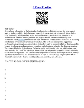 A Cloud Provider
ABSTRACT
Setting basic information in the hands of a cloud supplier ought to accompany the assurance of
security and accessibility for information very still, in movement, and being used. A few choices
exist for capacity administrations, while information secrecy answers for the database as an
administration standard are still youthful. We propose a novel construction modeling that
coordinates cloud database administrations with information secrecy and the likelihood of executing
simultaneous operations on scrambled information. This is th first arrangement supporting
geologically disseminated customers to join straightforwardly to a scrambled cloud database, and to
execute simultaneous and autonomous operations including those adjusting the database structure.
The proposed building design has the further favorable position of wiping out middle of the road
intermediaries that cutoff the versatility, accessibility, and adaptability properties that are inborn in
cloud–based arrangements. The viability of the proposed construction modeling is assessed through
hypothetical examinations and broad test results in view of a model usage subject to the TPC–C
standard benchmark for diverse quantities of customers and system latencies.
CHAPTER NO. TABLE OF CONTENTS PAGE NO.
1.
2.
3.
4.
5.
6.
7
8
9.
 