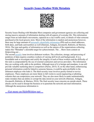 Security Issues Dealing With Metadata
Security Issues Dealing with Metadata Most companies and government agencies are collecting and
storing massive amounts of information dealing with all aspects of everyday life. This information
ranges from an individual's movements, captured on a city's traffic cams, to details of what someone
purchased at the local grocery store. Most of the information is random and anonymous however,
there may be large amounts of personally identifiable information (PII) such as email addresses,
birth dates, and bank card numbers as well (Damiani, Ardagna, Zavatarelli, Rekleitis, & Marinos,
2016). The type and quality of information as well as the natures of the organizations collecting
makes this "Metadata" a desirable target for cybercriminals. The ... Show more content on
Helpwriting.net ...
The second security issue involves dishonest workers. The collection, storage, and processing of
petabytes of data requires countless workers of varying skill levels and backgrounds. It is a
formidable task to investigate and certify the integrity of each of these workers and the difficulty of
this task is compounded by the use of external contractors and service providers. The information
they are working with, adds to the problem. Although most of it is benign and mundane, it can still
provide valuable marketing data to competitors (Parms, 2015). If, on the other hand, embarrassing
personal information could be linked to someone famous, it could be quite profitable to the
dishonest employee who leaks it. The third security issue involves poorly trained or novice
employees. These employees are more likely to fall victim to social engineering or phishing
schemes that can compromise your network. They are also more likely to make unintentionally
make mistakes that can delete or corrupt the data stored on your network (Damiani, Ardagna,
Zavatarelli, Rekleitis, & Marinos, 2016). The final security issue concerns an outside attack. These
attacks can be used to disrupt the business or to penetrate the network and steal information.
Although the anonymous information is
... Get more on HelpWriting.net ...
 