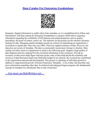 Data Catalog For Enterprise Geodatabase
Summary: Spatial information is usable when it has metadata, as it is straightforward to follow and
find datasets. GIS data catalog for Enterprise Geodatabase is a project which allows acquiring
information regarding the availability of GIS datasets and related properties such as quality,
description, the point of contact, extent, etc. The audience for the project are the internal customers
looking for data. Managing spatial metadata records are critical for maintaining an organization 's
investment in spatial data. Since the year 2009, UServices support terabytes of data. However, the
data does not consist of metadata. The data is occasionally inconsistent, foreign or obsolete. Data
catalog will allow them as a department to achieve the following goals: Support a high quality of
data Supports decision–making Provide consistent information to the customers. Provide an
inventory of data assets Help figure and keep up the value of data Help decide the reliability and
currency of data Document legal issue Help plan budget In my opinion, this research has contributed
to the organization and personal development. This project is a package of individual growth in
addition to organizational growth. Personal Experience: Metadata – a set of data, that describes and
gives information regarding other data. In technical and undergrad degree program, the fundamental
concept of metadata was introduced. Due to lack of practical
... Get more on HelpWriting.net ...
 