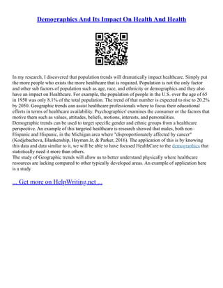 Demographics And Its Impact On Health And Health
In my research, I discovered that population trends will dramatically impact healthcare. Simply put
the more people who exists the more healthcare that is required. Population is not the only factor
and other sub factors of population such as age, race, and ethnicity or demographics and they also
have an impact on Healthcare. For example, the population of people in the U.S. over the age of 65
in 1950 was only 8.1% of the total population. The trend of that number is expected to rise to 20.2%
by 2050. Geographic trends can assist healthcare professionals where to focus their educational
efforts in terms of healthcare availability. Psychographics' examines the consumer or the factors that
motive them such as values, attitudes, beliefs, motions, interests, and personalities.
Demographic trends can be used to target specific gender and ethnic groups from a healthcare
perspective. An example of this targeted healthcare is research showed that males, both non–
Hispanic and Hispanic, in the Michigan area where "disproportionately affected by cancer"
(Kodjebacheva, Blankenship, Hayman Jr, & Parker, 2016). The application of this is by knowing
this data and data similar to it, we will be able to have focused HealthCare to the demographics that
statistically need it more than others.
The study of Geographic trends will allow us to better understand physically where healthcare
resources are lacking compared to other typically developed areas. An example of application here
is a study
... Get more on HelpWriting.net ...
 