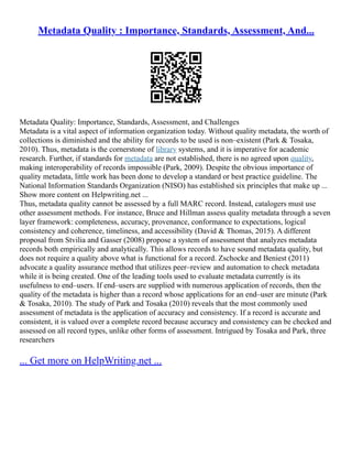 Metadata Quality : Importance, Standards, Assessment, And...
Metadata Quality: Importance, Standards, Assessment, and Challenges
Metadata is a vital aspect of information organization today. Without quality metadata, the worth of
collections is diminished and the ability for records to be used is non–existent (Park & Tosaka,
2010). Thus, metadata is the cornerstone of library systems, and it is imperative for academic
research. Further, if standards for metadata are not established, there is no agreed upon quality,
making interoperability of records impossible (Park, 2009). Despite the obvious importance of
quality metadata, little work has been done to develop a standard or best practice guideline. The
National Information Standards Organization (NISO) has established six principles that make up ...
Show more content on Helpwriting.net ...
Thus, metadata quality cannot be assessed by a full MARC record. Instead, catalogers must use
other assessment methods. For instance, Bruce and Hillman assess quality metadata through a seven
layer framework: completeness, accuracy, provenance, conformance to expectations, logical
consistency and coherence, timeliness, and accessibility (David & Thomas, 2015). A different
proposal from Stvilia and Gasser (2008) propose a system of assessment that analyzes metadata
records both empirically and analytically. This allows records to have sound metadata quality, but
does not require a quality above what is functional for a record. Zschocke and Beniest (2011)
advocate a quality assurance method that utilizes peer–review and automation to check metadata
while it is being created. One of the leading tools used to evaluate metadata currently is its
usefulness to end–users. If end–users are supplied with numerous application of records, then the
quality of the metadata is higher than a record whose applications for an end–user are minute (Park
& Tosaka, 2010). The study of Park and Tosaka (2010) reveals that the most commonly used
assessment of metadata is the application of accuracy and consistency. If a record is accurate and
consistent, it is valued over a complete record because accuracy and consistency can be checked and
assessed on all record types, unlike other forms of assessment. Intrigued by Tosaka and Park, three
researchers
... Get more on HelpWriting.net ...
 