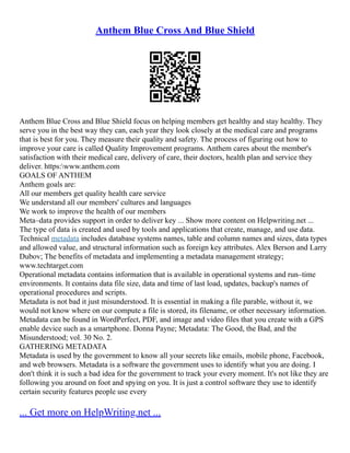 Anthem Blue Cross And Blue Shield
Anthem Blue Cross and Blue Shield focus on helping members get healthy and stay healthy. They
serve you in the best way they can, each year they look closely at the medical care and programs
that is best for you. They measure their quality and safety. The process of figuring out how to
improve your care is called Quality Improvement programs. Anthem cares about the member's
satisfaction with their medical care, delivery of care, their doctors, health plan and service they
deliver. https:www.anthem.com
GOALS OF ANTHEM
Anthem goals are:
All our members get quality health care service
We understand all our members' cultures and languages
We work to improve the health of our members
Meta–data provides support in order to deliver key ... Show more content on Helpwriting.net ...
The type of data is created and used by tools and applications that create, manage, and use data.
Technical metadata includes database systems names, table and column names and sizes, data types
and allowed value, and structural information such as foreign key attributes. Alex Berson and Larry
Dubov; The benefits of metadata and implementing a metadata management strategy;
www.techtarget.com
Operational metadata contains information that is available in operational systems and run–time
environments. It contains data file size, data and time of last load, updates, backup's names of
operational procedures and scripts.
Metadata is not bad it just misunderstood. It is essential in making a file parable, without it, we
would not know where on our compute a file is stored, its filename, or other necessary information.
Metadata can be found in WordPerfect, PDF, and image and video files that you create with a GPS
enable device such as a smartphone. Donna Payne; Metadata: The Good, the Bad, and the
Misunderstood; vol. 30 No. 2.
GATHERING METADATA
Metadata is used by the government to know all your secrets like emails, mobile phone, Facebook,
and web browsers. Metadata is a software the government uses to identify what you are doing. I
don't think it is such a bad idea for the government to track your every moment. It's not like they are
following you around on foot and spying on you. It is just a control software they use to identify
certain security features people use every
... Get more on HelpWriting.net ...
 