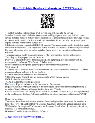 How To Publish Metadata Endpoints For A WCF Service?
To publish metadata endpoints for a WCF service, you first must add the Service
Metadata Behavior service behavior to the service. Adding a system service model description
service metadata behavior instance allows your service to expose metadata endpoints. Once you add
the system service model description service metadata behavior service behavior, you can then
expose metadata endpoints that support the
MEX protocol or that respond to HTTP/GET requests. The system service model description service
metadata behavior uses a Wsdl Exporter to export metadata for all service endpoints in your service.
For more information about exporting metadata from a service, see exporting and importing
metadata.
The system service model description service ... Show more content on Helpwriting.net ...
The policy version property can also be set to
Policy12. When set to Policy15 the metadata exporter generates policy information with the
metadata that" conforms to WS–Policy 1.5. When set to
Policy12 the metadata exporter generates policy information that conforms to
WS–Policy 1.2.
6. Add the service metadata behavior instance to the service host's behaviors collection. 7. Add the
metadata exchange endpoint to the service host.
8. Add an application endpoint to the service host.
9. Open the service host and wait for incoming calls. When the user presses
ENTER, close the service host.
10. Build and run the console application.
Use Internet Explorer to browse to the base address of the service
(http://localhost:8001/MetadataSample in this sample) and verify that the metadata publishing is
turned on. You should see a Web page displayed that says "Simple
Service" at the top and immediately below "You have created a service." If not, a message at the top
of the resulting page displays: "Metadata publishing for this service is currently disabled." (WCF)
Retrieving Metadata
You can use Svcutil.exe to download metadata from running services and to save the metadata to
local files. For HTTP and HTTPS URL schemes, Svcutil.exe attempts to retrieve metadata using
WS–Metadata Exchange and XML web service discovery. For all other URL schemes, Svcutil.exe
uses only WS–Metadata Exchange.
By default, Svcutil.exe uses the bindings defined in
... Get more on HelpWriting.net ...
 