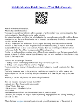 Website Metadata Untold Secrets : What Make Content...
Website Metadata untold secrets.
What make content shareable?
This question came to our attention a few days ago, several members were complaining about their
content not getting shared on the social media network.
So, without hesitation, we offered our help in finding the cause of this considerable problem. To our
astonishment, we discovered that in nine out of ten cases it was because they had a meager or no
metadata on their website.
For most infopreneur and webmasters like us, digital marketing is the engine that drives our
business. In other words, we need people to share content from our blog or website with their
friends and followers on their social network. We also share our own blog or website to attract
visitors and clicks. We ... Show more content on Helpwriting.net ...
You have to understand that metadata is the billboard on the side of the road that announces what is
coming up ahead. It tells the approaching visitors not only you have a website or blog, but also what
they will find on your site.
Metadata has two principal functions.
1– To help visitors scan the page and decide if they want to visit your site.
2– To help search engines find and advertise the page.
This is so important for any website or business that want people to read, watch and share their
content.
That is the reason we want to give you some very important guidelines to utilize on your site.
If you did pass the test and are satisfy with your metadata, well, good for you keep up the good
work.
However, if you did not pass the test here's how you can start.
How can metadata make your content shareable?
Metadata have three fundamental components:
1–Page Title (or Title tag),
2–Description (or Meta Description)
3–Keywords.
Some of them are invisible and resides in the codes of your web pages.
Keywords, for example, can only be seen is by viewing the page source and looking at the tag, it
will look like this:
When sharing a web page on social media network, you will see a preview of the content, it
 
