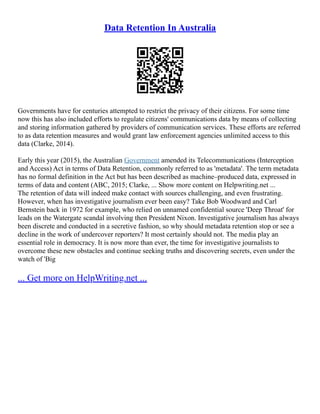 Data Retention In Australia
Governments have for centuries attempted to restrict the privacy of their citizens. For some time
now this has also included efforts to regulate citizens' communications data by means of collecting
and storing information gathered by providers of communication services. These efforts are referred
to as data retention measures and would grant law enforcement agencies unlimited access to this
data (Clarke, 2014).
Early this year (2015), the Australian Government amended its Telecommunications (Interception
and Access) Act in terms of Data Retention, commonly referred to as 'metadata'. The term metadata
has no formal definition in the Act but has been described as machine–produced data, expressed in
terms of data and content (ABC, 2015; Clarke, ... Show more content on Helpwriting.net ...
The retention of data will indeed make contact with sources challenging, and even frustrating.
However, when has investigative journalism ever been easy? Take Bob Woodward and Carl
Bernstein back in 1972 for example, who relied on unnamed confidential source 'Deep Throat' for
leads on the Watergate scandal involving then President Nixon. Investigative journalism has always
been discrete and conducted in a secretive fashion, so why should metadata retention stop or see a
decline in the work of undercover reporters? It most certainly should not. The media play an
essential role in democracy. It is now more than ever, the time for investigative journalists to
overcome these new obstacles and continue seeking truths and discovering secrets, even under the
watch of 'Big
... Get more on HelpWriting.net ...
 