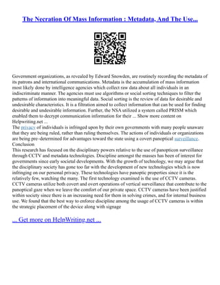 The Necration Of Mass Information : Metadata, And The Use...
Government organizations, as revealed by Edward Snowden, are routinely recording the metadata of
its patrons and international communications. Metadata is the accumulation of mass information
most likely done by intelligence agencies which collect raw data about all individuals in an
indiscriminate manner. The agencies must use algorithms or social sorting techniques to filter the
patterns of information into meaningful data. Social sorting is the review of data for desirable and
undesirable characteristics. It is a filtration aimed to collect information that can be used for finding
desirable and undesirable information. Further, the NSA utilized a system called PRISM which
enabled them to decrypt communication information for their ... Show more content on
Helpwriting.net ...
The privacy of individuals is infringed upon by their own governments with many people unaware
that they are being ruled, rather than ruling themselves. The actions of individuals or organizations
are being pre–determined for advantages toward the state using a covert panoptical surveillance.
Conclusion
This research has focused on the disciplinary powers relative to the use of panopticon surveillance
through CCTV and metadata technologies. Discipline amongst the masses has been of interest for
governments since early societal developments. With the growth of technology, we may argue that
the disciplinary society has gone too far with the development of new technologies which is now
infringing on our personal privacy. These technologies have panoptic properties since it is the
relatively few, watching the many. The first technology examined is the use of CCTV cameras.
CCTV cameras utilize both covert and overt operations of vertical surveillance that contribute to the
panoptical gaze when we leave the comfort of our private space. CCTV cameras have been justified
within society since there is an increasing need for them in solving crimes, and for internal business
use. We found that the best way to enforce discipline among the usage of CCTV cameras is within
the strategic placement of the device along with signage
... Get more on HelpWriting.net ...
 