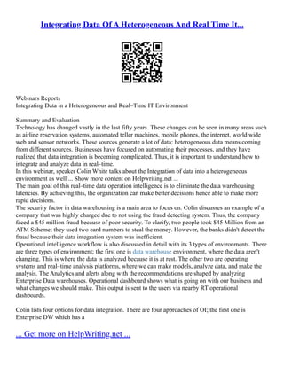 Integrating Data Of A Heterogeneous And Real Time It...
Webinars Reports
Integrating Data in a Heterogeneous and Real–Time IT Environment
Summary and Evaluation
Technology has changed vastly in the last fifty years. These changes can be seen in many areas such
as airline reservation systems, automated teller machines, mobile phones, the internet, world wide
web and sensor networks. These sources generate a lot of data; heterogeneous data means coming
from different sources. Businesses have focused on automating their processes, and they have
realized that data integration is becoming complicated. Thus, it is important to understand how to
integrate and analyze data in real–time.
In this webinar, speaker Colin White talks about the Integration of data into a heterogeneous
environment as well ... Show more content on Helpwriting.net ...
The main goal of this real–time data operation intelligence is to eliminate the data warehousing
latencies. By achieving this, the organization can make better decisions hence able to make more
rapid decisions.
The security factor in data warehousing is a main area to focus on. Colin discusses an example of a
company that was highly charged due to not using the fraud detecting system. Thus, the company
faced a $45 million fraud because of poor security. To clarify, two people took $45 Million from an
ATM Scheme; they used two card numbers to steal the money. However, the banks didn't detect the
fraud because their data integration system was inefficient.
Operational intelligence workflow is also discussed in detail with its 3 types of environments. There
are three types of environment; the first one is data warehouse environment, where the data aren't
changing. This is where the data is analyzed because it is at rest. The other two are operating
systems and real–time analysis platforms, where we can make models, analyze data, and make the
analysis. The Analytics and alerts along with the recommendations are shaped by analyzing
Enterprise Data warehouses. Operational dashboard shows what is going on with our business and
what changes we should make. This output is sent to the users via nearby RT operational
dashboards.
Colin lists four options for data integration. There are four approaches of OI; the first one is
Enterprise DW which has a
... Get more on HelpWriting.net ...
 