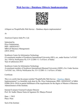 Web Service : Database Objects Implementation
A Report on 'PeopleProfile Web Service – Database objects implementation'
At
American Express India Pvt. Ltd.
Submitted by
Priya Venkatraman
PRN: 14030241027
MBA (IT Business Management)
(2014–2016)
Symbiosis Centre for Information Technology
(A constituent member of Symbiosis International University (SIU), est., under Section 3 of UGC
Act, 1956 by Notification No. F.9–12/2001–U–3 of Govt. of India)
Year of submission 2015
Symbiosis Centre for Information Technology
A constituent member of Symbiosis International (Deemed University) (SIDU), Est. Under Section
3 of UGC Act, 1956 by Notification No. F.9–12/2001–U–3 of Govt. of India
Certificate
This is to certify that the project entitled "PeopleProfile Web Service – Database objects
Implementation" is a bonafide work done by Ms. Priya Venkatraman, PRN–14030241027 of MBA
ITBM (2014–2016) in partial fulfillment of the requirements for the degree of Masters of Business
Administration of this Institute.
Internal Evaluator External Evaluator Director
Prof. Dr. Sudhir Sharan Name & Signature Dr. Dhanya Promod
Date: / / 2015
Place: Pune
Seal of the Institute
 