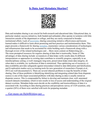 Is Data And Metadata Sharing?
Data and metadata sharing is are crucial for both research and educational data. Educational data, in
particular student–success initiatives, both funded and unfunded, often operate in isolation with little
interaction outside of the department or college, and they are rarely connected to broader
institutional efforts. Lack of knowledge sharing concerning initiative effectiveness and lessons
learned makes it difficult to learn about promising and best practices and institutionalize them. This
paper presents a framework for sharing metadata, enumerates various considerations of technologies
and infrastructure that needs to be accounted for while building such a framework along with a
thorough review of the related technologies and ... Show more content on Helpwriting.net ...
The reuse promptsof resources for requires sharing of data that is trustworthy. Some of Tthe
advantages of data sharing include: a) reanalysis of data helps verify results data; b) different
interpretations or approaches to existing data contribute to scientific progress, especially in an
interdisciplinary setting; c) well–managed, long term, preservation helps retain data integrity; d)
when data is available, (re–)collection of data is minimized. Thus optimizing use of resources; e)
data availability provides safeguards against misconduct related to data fabrication and falsification;
and f) replication studies serve as training tools for new generation of researchers (Tenopir et al.,
2011) are well documented [1]. There are several inherent problems to reap the benefits of data
sharing. One of these problems is Identifying identifying and integrating related data from disparate
sources is one of the major associated problems with data sharing as data is usually stored on
disparate sources. This is compounded by failure to develop and maintain clear, well–annotated
research datasets (metadata), which in turn results in loss of access and understanding of the original
dataset overtime. Metadata helps users decide on the credibility and trustworthiness of data it is
associated with. According to data sharing practices and perceptions survey of 1329 scientists, only
a quarter (26%) of them were satisfied with tools for preparing metadata
... Get more on HelpWriting.net ...
 