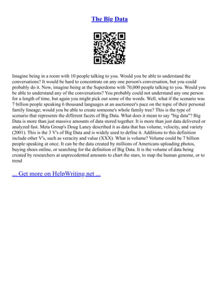 The Big Data
Imagine being in a room with 10 people talking to you. Would you be able to understand the
conversations? It would be hard to concentrate on any one person's conversation, but you could
probably do it. Now, imagine being at the Superdome with 70,000 people talking to you. Would you
be able to understand any of the conversations? You probably could not understand any one person
for a length of time, but again you might pick out some of the words. Well, what if the scenario was
7 billion people speaking 6 thousand languages at an auctioneer's pace on the topic of their personal
family lineage; would you be able to create someone's whole family tree? This is the type of
scenario that represents the different facets of Big Data. What does it mean to say "big data"? Big
Data is more than just massive amounts of data stored together. It is more than just data delivered or
analyzed fast. Meta Group's Doug Laney described it as data that has volume, velocity, and variety
(2001). This is the 3 V's of Big Data and is widely used to define it. Additions to this definition
include other V's, such as veracity and value (XXX). What is volume? Volume could be 7 billion
people speaking at once. It can be the data created by millions of Americans uploading photos,
buying shoes online, or searching for the definition of Big Data. It is the volume of data being
created by researchers at unprecedented amounts to chart the stars, to map the human genome, or to
trend
... Get more on HelpWriting.net ...
 