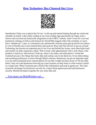 How Technology Has Changed Our Lives
Introduction Today was a typical day for me. I woke up and started looking through my email and
schedule on Gmail. I did a daily reading in my Jesus Calling App specifically for today, took a
shower and reviewed my homework assignment on the UMUC website. Later I went for a run and
tracked my mileage on Strava and noticed my friend Mike logged a bike ride yesterday so I gave
him a "thumbs up." Later, as I returned to my schoolwork I noticed some pop up ads for new places
to visit in Florida since I just returned there and used my Waze and Trip Advisor to get me around.
Technology has become an important part of our lives and behind the scenes, meta–data helps track
and control our daily experience online. Who I email, what appointments I have with whom, what
products I search on, what movies I look up, where I ran today, and what places I visited last
weekend are just a few things that meta–data and cookies can reveal about me. Even online dating
and searching preferences is stores through Match websites. Businesses can get an important edge
over me and recommend more catered options for me that I might not been aware of. On the other
hand, I may not want businesses knowing my exact location on daily basis or what women I prefer
as a single man. What if someone got a hold of this information and used it against me. The same
economic advantage for businesses can also be a major threat against personal and businesses
security. Should lawmakers regulate the way meta–data and
... Get more on HelpWriting.net ...
 