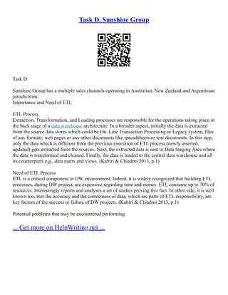 Task D. Sunshine Group
Task D
Sunshine Group has a multiple sales channels operating in Australian, New Zealand and Argentinian
jurisdictions.
Importance and Need of ETL
ETL Process
Extraction, Transformation, and Loading processes are responsible for the operations taking place in
the back stage of a data warehouse architecture. In a broader aspect, initially the data is extracted
from the source data stores which could be On–Line Transaction Processing or Legacy system, files
of any formats, web pages or any other documents like spreadsheets or text documents. In this step,
only the data which is different from the previous execution of ETL process (newly inserted,
updated) gets extracted from the sources. Next, the extracted data is sent to Data Staging Area where
the data is transformed and cleaned. Finally, the data is loaded to the central data warehouse and all
its counterparts e.g., data marts and views. (Kabiri & Chiadmi 2013, p.1)
Need of ETL Process
ETL is a critical component in DW environment. Indeed, it is widely recognized that building ETL
processes, during DW project, are expensive regarding time and money. ETL consume up to 70% of
resources. Interestingly reports and analyses a set of studies proving this fact. In other side, it is well
known too, that the accuracy and the correctness of data, which are parts of ETL responsibility, are
key factors of the success or failure of DW projects. (Kabiri & Chiadmi 2013, p.1)
Potential problems that may be encountered performing
... Get more on HelpWriting.net ...
 