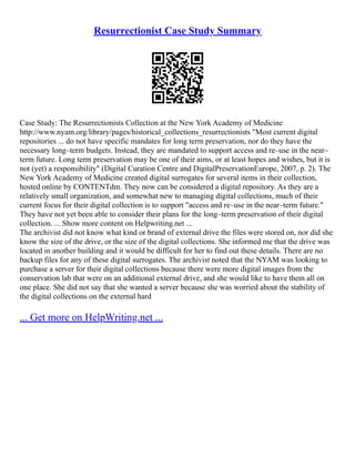Resurrectionist Case Study Summary
Case Study: The Resurrectionists Collection at the New York Academy of Medicine
http://www.nyam.org/library/pages/historical_collections_resurrectionists "Most current digital
repositories ... do not have specific mandates for long term preservation, nor do they have the
necessary long–term budgets. Instead, they are mandated to support access and re–use in the near–
term future. Long term preservation may be one of their aims, or at least hopes and wishes, but it is
not (yet) a responsibility" (Digital Curation Centre and DigitalPreservationEurope, 2007, p. 2). The
New York Academy of Medicine created digital surrogates for several items in their collection,
hosted online by CONTENTdm. They now can be considered a digital repository. As they are a
relatively small organization, and somewhat new to managing digital collections, much of their
current focus for their digital collection is to support "access and re–use in the near–term future."
They have not yet been able to consider their plans for the long–term preservation of their digital
collection. ... Show more content on Helpwriting.net ...
The archivist did not know what kind or brand of external drive the files were stored on, nor did she
know the size of the drive, or the size of the digital collections. She informed me that the drive was
located in another building and it would be difficult for her to find out these details. There are no
backup files for any of these digital surrogates. The archivist noted that the NYAM was looking to
purchase a server for their digital collections because there were more digital images from the
conservation lab that were on an additional external drive, and she would like to have them all on
one place. She did not say that she wanted a server because she was worried about the stability of
the digital collections on the external hard
... Get more on HelpWriting.net ...
 