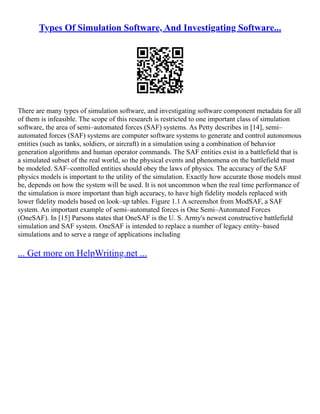 Types Of Simulation Software, And Investigating Software...
There are many types of simulation software, and investigating software component metadata for all
of them is infeasible. The scope of this research is restricted to one important class of simulation
software, the area of semi–automated forces (SAF) systems. As Petty describes in [14], semi–
automated forces (SAF) systems are computer software systems to generate and control autonomous
entities (such as tanks, soldiers, or aircraft) in a simulation using a combination of behavior
generation algorithms and human operator commands. The SAF entities exist in a battlefield that is
a simulated subset of the real world, so the physical events and phenomena on the battlefield must
be modeled. SAF–controlled entities should obey the laws of physics. The accuracy of the SAF
physics models is important to the utility of the simulation. Exactly how accurate those models must
be, depends on how the system will be used. It is not uncommon when the real time performance of
the simulation is more important than high accuracy, to have high fidelity models replaced with
lower fidelity models based on look–up tables. Figure 1.1 A screenshot from ModSAF, a SAF
system. An important example of semi–automated forces is One Semi–Automated Forces
(OneSAF). In [15] Parsons states that OneSAF is the U. S. Army's newest constructive battlefield
simulation and SAF system. OneSAF is intended to replace a number of legacy entity–based
simulations and to serve a range of applications including
... Get more on HelpWriting.net ...
 