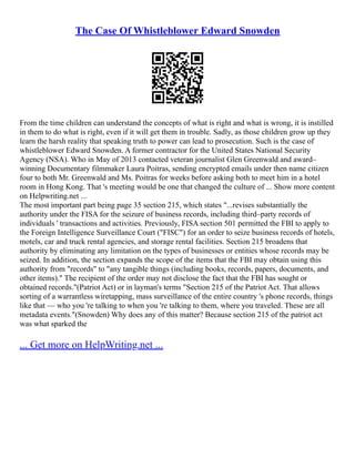 The Case Of Whistleblower Edward Snowden
From the time children can understand the concepts of what is right and what is wrong, it is instilled
in them to do what is right, even if it will get them in trouble. Sadly, as those children grow up they
learn the harsh reality that speaking truth to power can lead to prosecution. Such is the case of
whistleblower Edward Snowden. A former contractor for the United States National Security
Agency (NSA). Who in May of 2013 contacted veteran journalist Glen Greenwald and award–
winning Documentary filmmaker Laura Poitras, sending encrypted emails under then name citizen
four to both Mr. Greenwald and Ms. Poitras for weeks before asking both to meet him in a hotel
room in Hong Kong. That 's meeting would be one that changed the culture of ... Show more content
on Helpwriting.net ...
The most important part being page 35 section 215, which states "...revises substantially the
authority under the FISA for the seizure of business records, including third–party records of
individuals ' transactions and activities. Previously, FISA section 501 permitted the FBI to apply to
the Foreign Intelligence Surveillance Court ("FISC") for an order to seize business records of hotels,
motels, car and truck rental agencies, and storage rental facilities. Section 215 broadens that
authority by eliminating any limitation on the types of businesses or entities whose records may be
seized. In addition, the section expands the scope of the items that the FBI may obtain using this
authority from "records" to "any tangible things (including books, records, papers, documents, and
other items)." The recipient of the order may not disclose the fact that the FBI has sought or
obtained records."(Patriot Act) or in layman's terms "Section 215 of the Patriot Act. That allows
sorting of a warrantless wiretapping, mass surveillance of the entire country 's phone records, things
like that –– who you 're talking to when you 're talking to them, where you traveled. These are all
metadata events."(Snowden) Why does any of this matter? Because section 215 of the patriot act
was what sparked the
... Get more on HelpWriting.net ...
 
