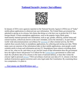 National Security Agency Surveillance
In January of 2014, news agencies reported on the National Security Agency's (NSA) use of "leaky"
mobile phone applications to obtain private user information. The United States government has
admitted to spying on its citizens, but claims that doing so is the best way to protect the U.S. from
foreign threats. Certain smartphone applications, such as the popular Angry Birds game,
inadvertently transmit personal user information, such as age, gender, ethnicity, marital status and
current location, collectively known as the user's metadata, across the internet[1]. As part of their
world–wide telecommunications surveillance for terrorism or other criminal activity, the NSA
exploits these security holes in smartphone applications, by collecting and storing user data. While
many users are unaware of the information leaks in their mobile applications, most people would
certainly prefer to keep such information private [2]. Smartphones know almost everything about
who we are, what we do, and where we go, but how much of that information does the government
have the right to know and possess? Is it ethical for the United States government to collect and
track the cell phone data of its citizens in the name of national defense, or does that violate the
citizens' right to personal privacy? NSA surveillance of private user data of U.S. citizens is the best
method of protection against terrorism and is also legal under the Constitution. By examining these
two components, it is plain to
... Get more on HelpWriting.net ...
 