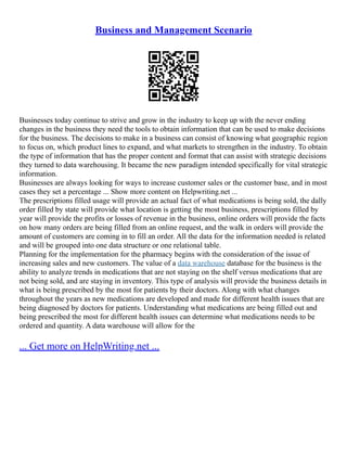Business and Management Scenario
Businesses today continue to strive and grow in the industry to keep up with the never ending
changes in the business they need the tools to obtain information that can be used to make decisions
for the business. The decisions to make in a business can consist of knowing what geographic region
to focus on, which product lines to expand, and what markets to strengthen in the industry. To obtain
the type of information that has the proper content and format that can assist with strategic decisions
they turned to data warehousing. It became the new paradigm intended specifically for vital strategic
information.
Businesses are always looking for ways to increase customer sales or the customer base, and in most
cases they set a percentage ... Show more content on Helpwriting.net ...
The prescriptions filled usage will provide an actual fact of what medications is being sold, the dally
order filled by state will provide what location is getting the most business, prescriptions filled by
year will provide the profits or losses of revenue in the business, online orders will provide the facts
on how many orders are being filled from an online request, and the walk in orders will provide the
amount of customers are coming in to fill an order. All the data for the information needed is related
and will be grouped into one data structure or one relational table.
Planning for the implementation for the pharmacy begins with the consideration of the issue of
increasing sales and new customers. The value of a data warehouse database for the business is the
ability to analyze trends in medications that are not staying on the shelf versus medications that are
not being sold, and are staying in inventory. This type of analysis will provide the business details in
what is being prescribed by the most for patients by their doctors. Along with what changes
throughout the years as new medications are developed and made for different health issues that are
being diagnosed by doctors for patients. Understanding what medications are being filled out and
being prescribed the most for different health issues can determine what medications needs to be
ordered and quantity. A data warehouse will allow for the
... Get more on HelpWriting.net ...
 