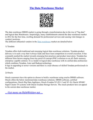 The Data Warehouse Market
The data warehouse DBMS market is going through a transformation due to the rise of "big data"
and logical data Warehouses. Surprisingly, many establishments entered the data warehouse market
in 2012 for the first time, swelling demand for professional services and causing vital changes in
vendors' positions.
The different influential vendors in the Data warehouse market are detailed below
1) Teradata
Teradata offers both traditional and emerging logical data warehouse solutions. Teradata product
delivery is in such a way that it always leads and faces least competition in overall execution. It has
constantly pushed the market towards emerging best practices and product innovation. Teradata has
different form factors ranging from tiny proof of concept (POC) solutions to an all–flash–memory,
enterprise–capable solution. It is a leader in logical data warehouse with its unified data architecture
which combines Teradata, Aster and Hadoop technology.
It lags in upgrading to newer versions and there is a near absence of skilled Teradata professionals in
the market.
2) Oracle
Oracle customers have the option to choose to build a warehouse using oracles DBMS software.
Oracle offers the below mentioned data warehouse solutions. DBMS software, certified
configurations, Oracle Big Data Appliance, Oracle Exadata X3 (X3–2 and X3–8), Oracle SPARC
Super Cluster T4 systems with Oracle Exadata Storage Servers. The oracle products have an appeal
to the current data warehouse market.
... Get more on HelpWriting.net ...
 