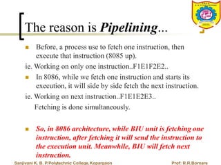 The reason is Pipelining...
 Before, a process use to fetch one instruction, then
execute that instruction (8085 up).
ie. Working on only one instruction..F1E1F2E2..
 In 8086, while we fetch one instruction and starts its
execution, it will side by side fetch the next instruction.
ie. Working on next instruction..F1E1E2E3..
Fetching is done simultaneously.
 So, in 8086 architecture, while BIU unit is fetching one
instruction, after fetching it will send the instruction to
the execution unit. Meanwhile, BIU will fetch next
instruction.
Sanjivani K. B. P.Polytechnic College,Kopargaon Prof: R.R.Bornare
 