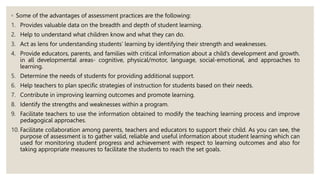 ◦ Some of the advantages of assessment practices are the following:
1. Provides valuable data on the breadth and depth of student learning.
2. Help to understand what children know and what they can do.
3. Act as lens for understanding students’ learning by identifying their strength and weaknesses.
4. Provide educators, parents, and families with critical information about a child’s development and growth.
in all developmental areas- cognitive, physical/motor, language, social-emotional, and approaches to
learning.
5. Determine the needs of students for providing additional support.
6. Help teachers to plan specific strategies of instruction for students based on their needs.
7. Contribute in improving learning outcomes and promote learning.
8. Identify the strengths and weaknesses within a program.
9. Facilitate teachers to use the information obtained to modify the teaching learning process and improve
pedagogical approaches.
10. Facilitate collaboration among parents, teachers and educators to support their child. As you can see, the
purpose of assessment is to gather valid, reliable and useful information about student learning which can
used for monitoring student progress and achievement with respect to learning outcomes and also for
taking appropriate measures to facilitate the students to reach the set goals.
 